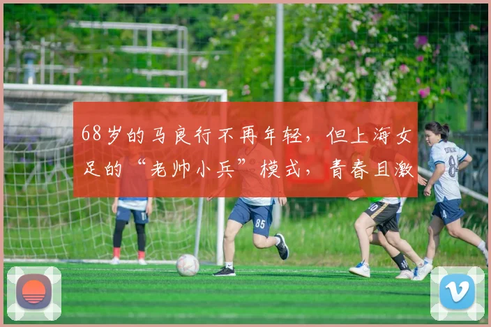 68岁的马良行不再年轻，但上海女足的“老帅小兵”模式，青春且激昂！