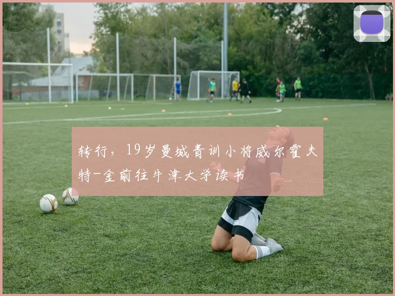 转行，19岁曼城青训小将威尔霍夫特-金前往牛津大学读书