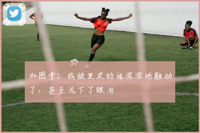 加图索：我被里皮的话深深地触动了，甚至流下了眼泪