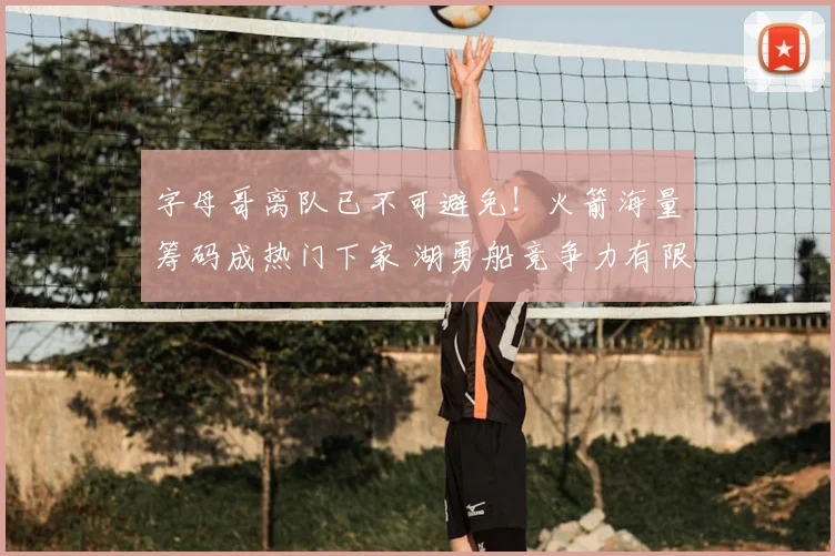 字母哥离队已不可避免！火箭海量筹码成热门下家 湖勇船竞争力有限