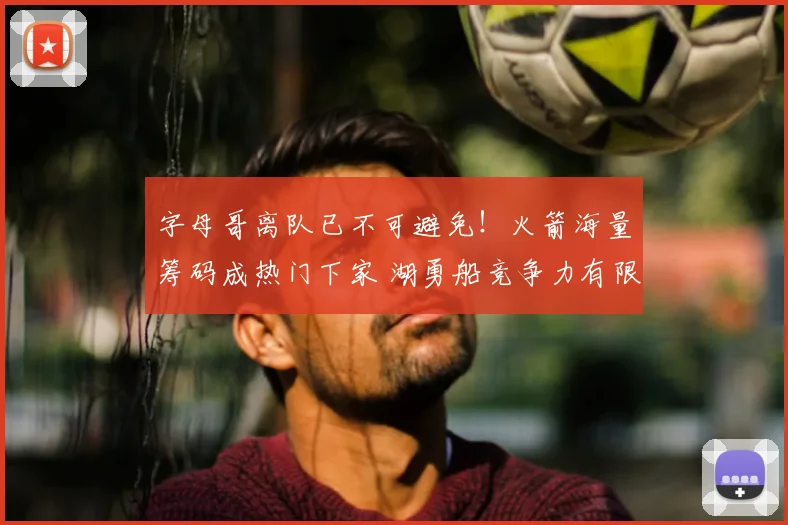 字母哥离队已不可避免！火箭海量筹码成热门下家 湖勇船竞争力有限