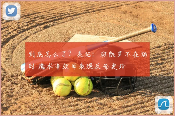到底怎么了？美记：班凯罗不在场时 魔术净效率表现反而更好