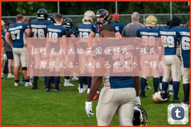 拉特克利夫称英国被移民“殖民”，摩根反击：他自己也是个“移民”