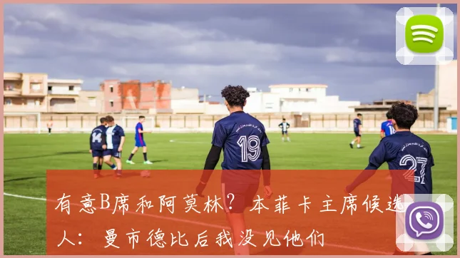 有意B席和阿莫林？本菲卡主席候选人：曼市德比后我没见他们