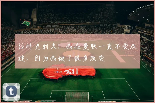 拉特克利夫：我在曼联一直不受欢迎，因为我做了很多改变