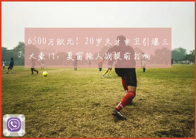 6500万欧元！20岁天才中卫引爆三大豪门，夏窗抢人战提前打响