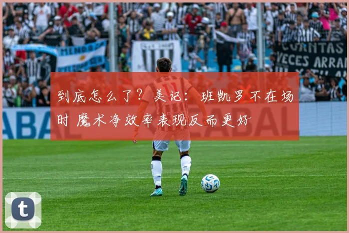 到底怎么了？美记：班凯罗不在场时 魔术净效率表现反而更好