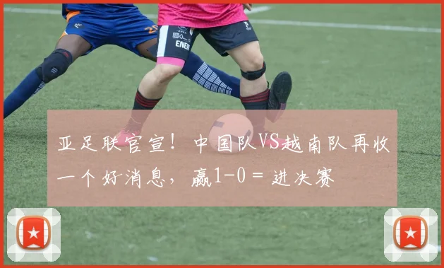 亚足联官宣！中国队VS越南队再收一个好消息，赢1-0＝进决赛
