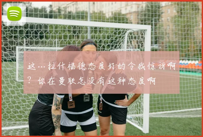 这…拉什福德态度好的令我惊讶啊？你在曼联怎没有这种态度啊