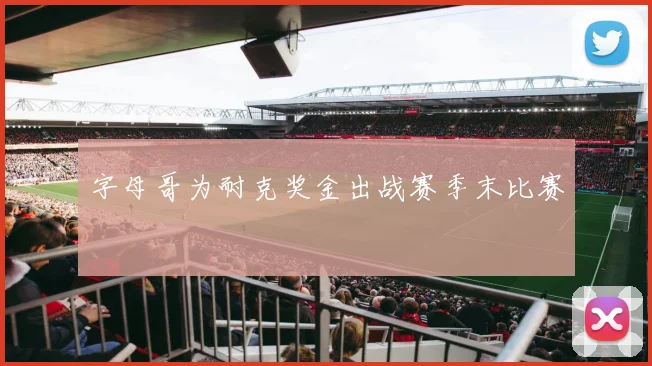 字母哥为耐克奖金出战赛季末比赛