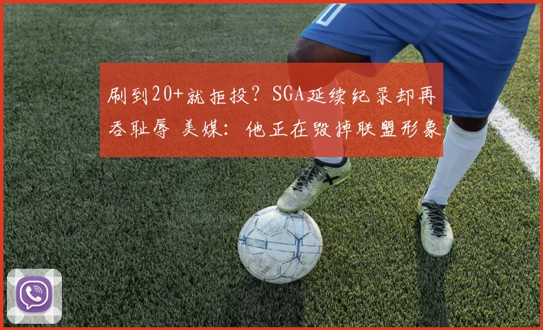 刷到20+就拒投？SGA延续纪录却再吞耻辱 美媒：他正在毁掉联盟形象