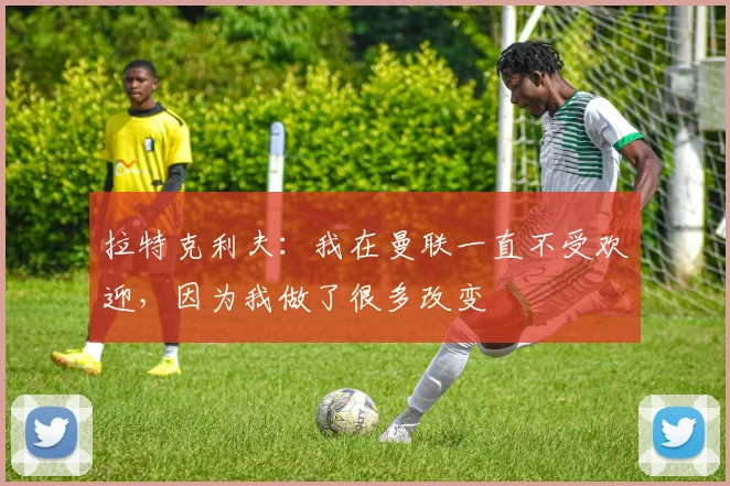 拉特克利夫：我在曼联一直不受欢迎，因为我做了很多改变